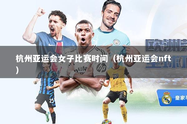 杭州亚运会女子比赛时间（杭州亚运会nft）