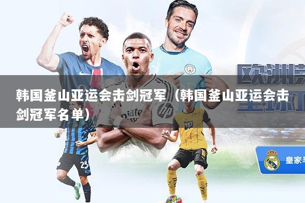 韩国釜山亚运会击剑冠军（韩国釜山亚运会击剑冠军名单）