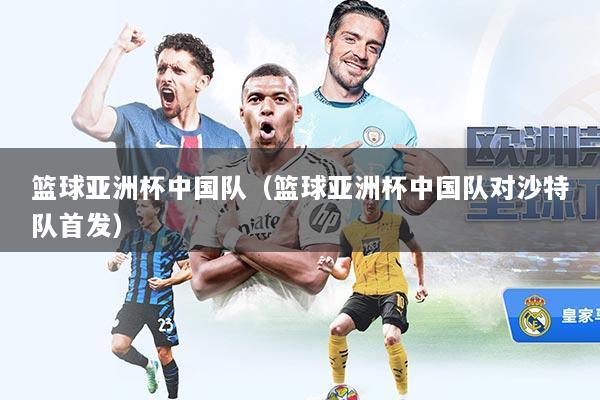 篮球亚洲杯中国队（篮球亚洲杯中国队对沙特队首发）